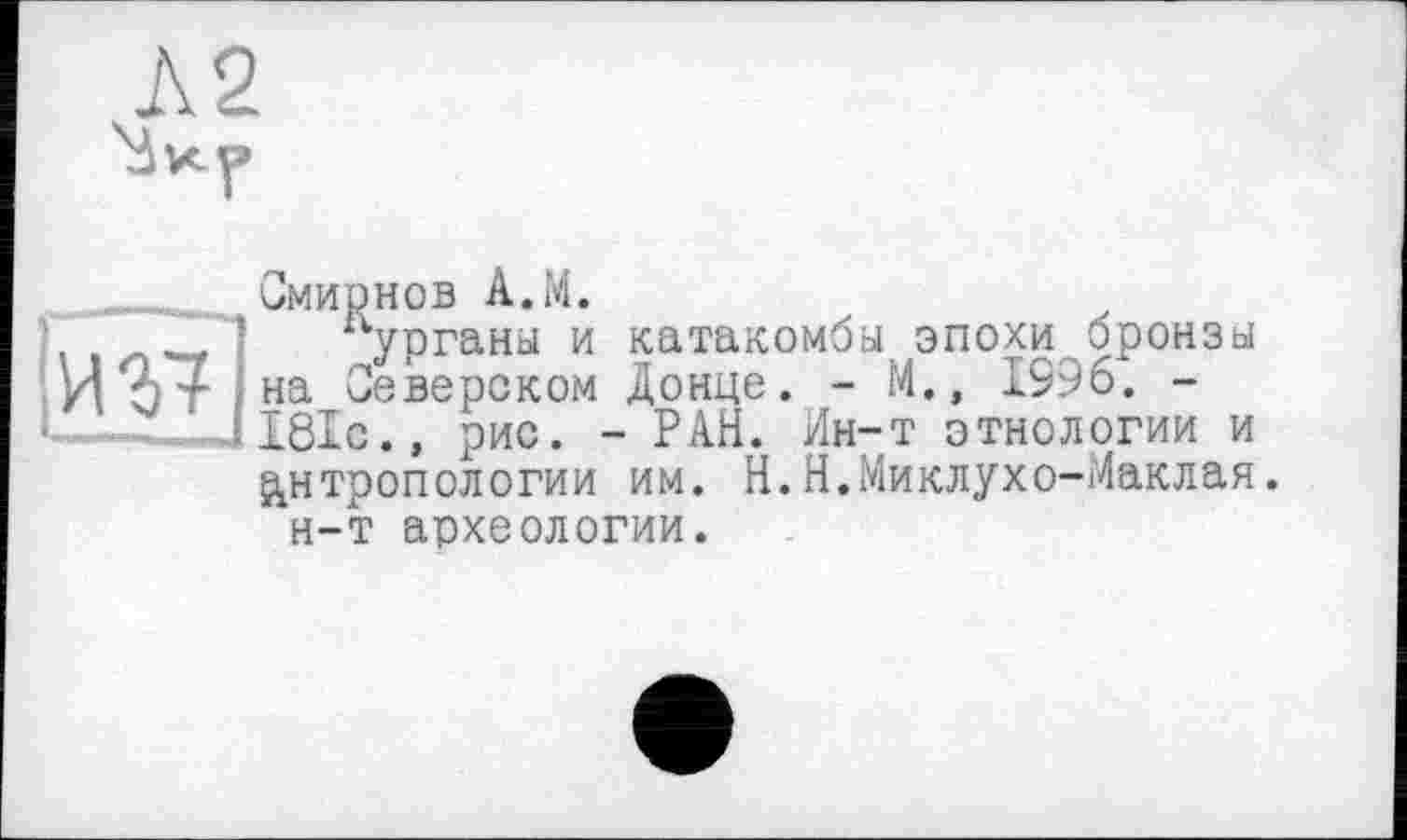 ﻿Л 2
. ... Смирнов А.М.
1 курганы и катакомбы эпохи бронзы И%+ на Северском Донце. - М., 1996. -
. ' ІІ8ІЄ.» рис. - РАН. Ин-т этнологии и антропологии им. Н.Н.Миклухо-Маклая.
н-т археологии.